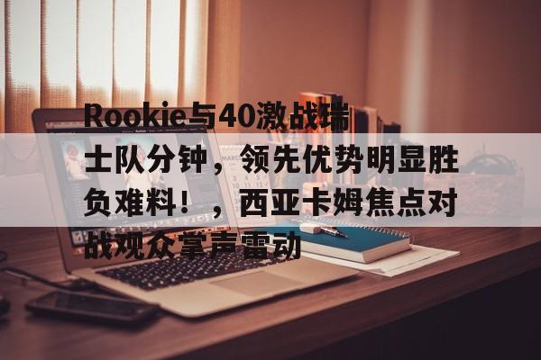 2025热门手游合集Rookie与40激战瑞士队分钟，领先优势明显胜负难料！，西亚卡姆焦点对战观众掌声雷动的简单介绍