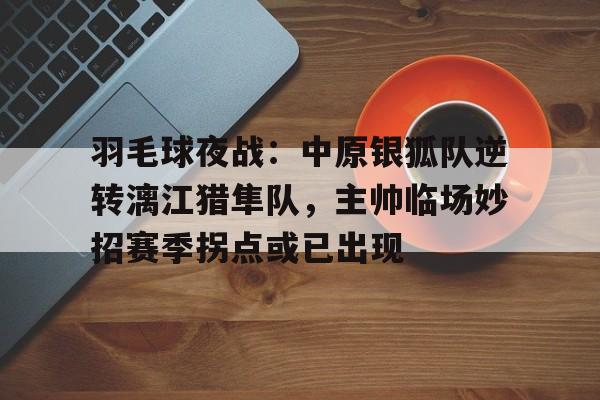 爱游戏热门游戏羽毛球夜战：中原银狐队逆转漓江猎隼队，主帅临场妙招赛季拐点或已出现的简单介绍