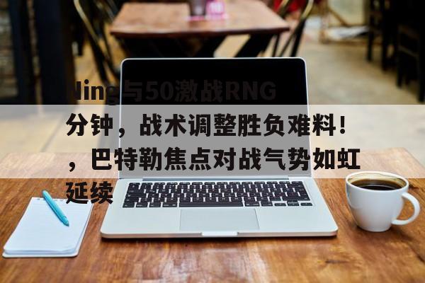 爱游戏APP推荐Ning与50激战RNG分钟，战术调整胜负难料！，巴特勒焦点对战气势如虹延续的简单介绍