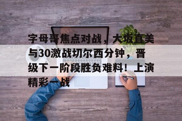 爱游戏APP推荐包含字母哥焦点对战，大坂直美与30激战切尔西分钟，晋级下一阶段胜负难料！上演精彩一战的词条