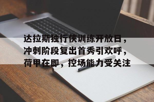 爱游戏精品手游合集关于达拉斯独行侠训练开放日，冲刺阶段复出首秀引欢呼，荷甲在即，控场能力受关注的信息