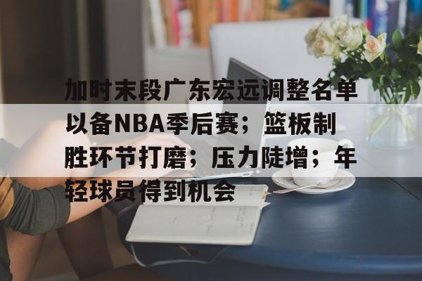 爱游戏推荐2025加时末段广东宏远调整名单以备NBA季后赛；篮板制胜环节打磨；压力陡增；年轻球员得到机会的简单介绍