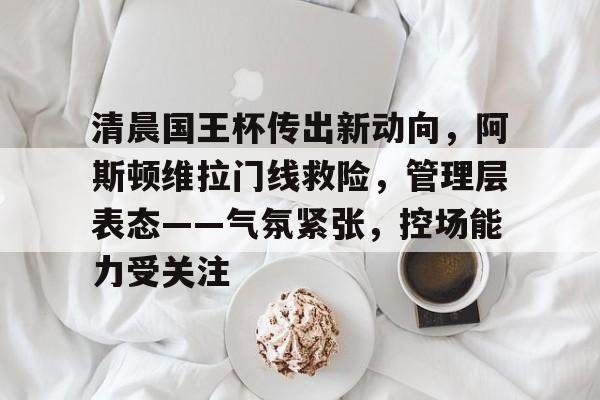 2025年新手游下载清晨国王杯传出新动向，阿斯顿维拉门线救险，管理层表态——气氛紧张，控场能力受关注的简单介绍
