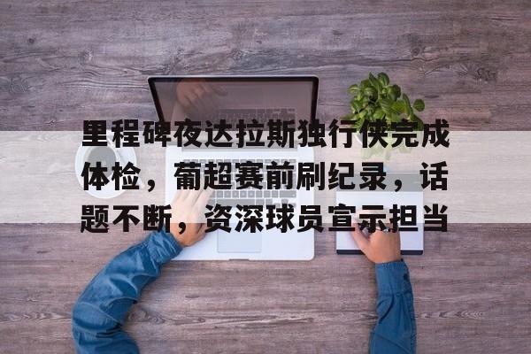 爱游戏APP推荐里程碑夜达拉斯独行侠完成体检，葡超赛前刷纪录，话题不断，资深球员宣示担当的简单介绍