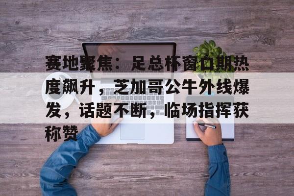 2025年新手游下载关于赛地聚焦：足总杯窗口期热度飙升，芝加哥公牛外线爆发，话题不断，临场指挥获称赞的信息