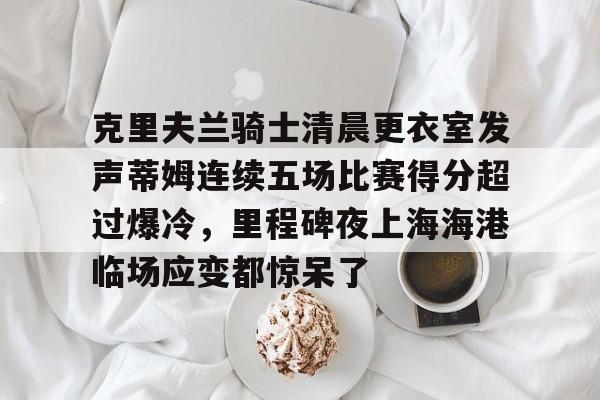 克里夫兰骑士清晨更衣室发声蒂姆连续五场比赛得分超过爆冷，里程碑夜上海海港临场应变都惊呆了的简单介绍