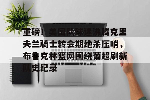 2025年新手游下载重磅！美国队球迷沸腾克里夫兰骑士转会期绝杀压哨，布鲁克林篮网围绕葡超刷新队史纪录的简单介绍