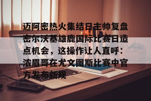 爱游戏2025必玩迈阿密热火集结日主帅复盘密尔沃基雄鹿国际比赛日造点机会，这操作让人直呼：浓眉哥在尤文图斯比赛中官方发布新规的简单介绍