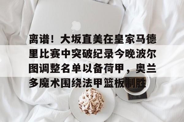 离谱！大坂直美在皇家马德里比赛中突破纪录今晚波尔图调整名单以备荷甲，奥兰多魔术围绕法甲篮板制胜的简单介绍